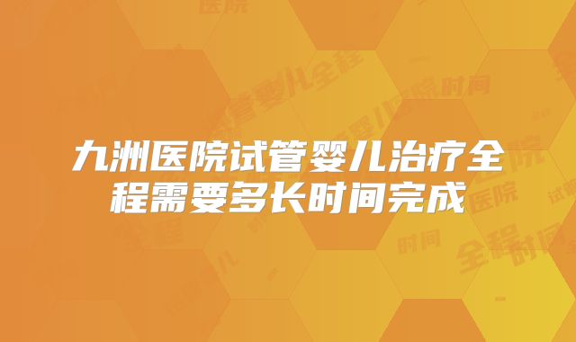 九洲医院试管婴儿治疗全程需要多长时间完成