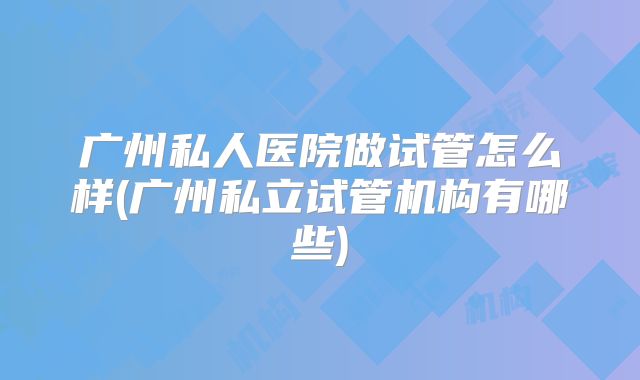 广州私人医院做试管怎么样(广州私立试管机构有哪些)