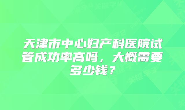 天津市中心妇产科医院试管成功率高吗，大概需要多少钱？