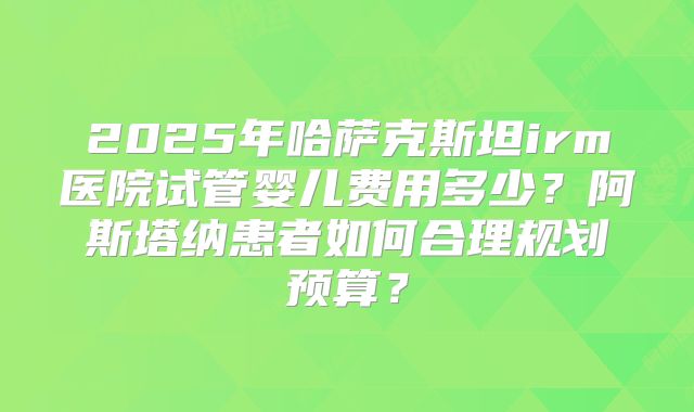 2025年哈萨克斯坦irm医院试管婴儿费用多少？阿斯塔纳患者如何合理规划预算？