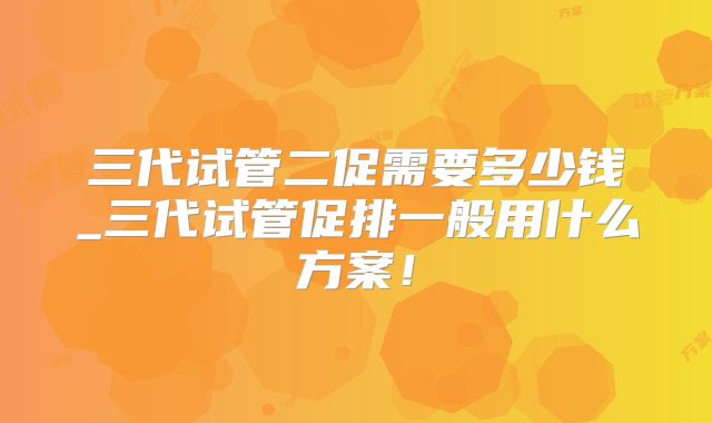 三代试管二促需要多少钱_三代试管促排一般用什么方案！