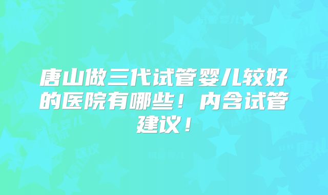 唐山做三代试管婴儿较好的医院有哪些!内含试管建议!