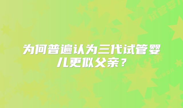 为何普遍认为三代试管婴儿更似父亲？