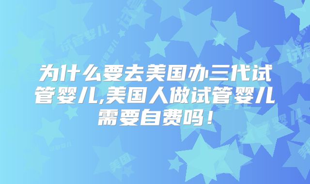 为什么要去美国办三代试管婴儿,美国人做试管婴儿需要自费吗！