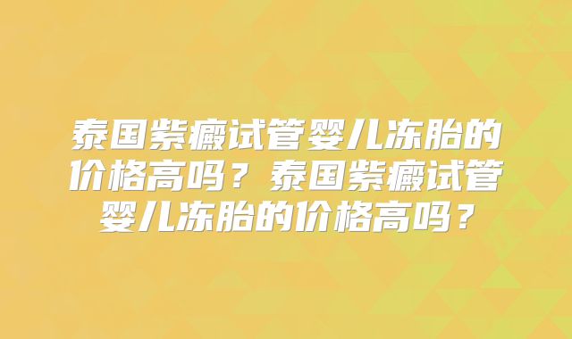 泰国紫癜试管婴儿冻胎的价格高吗？泰国紫癜试管婴儿冻胎的价格高吗？