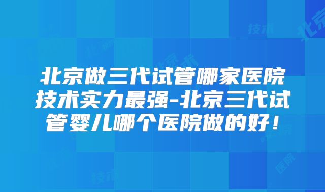 北京做三代试管哪家医院技术实力最强-北京三代试管婴儿哪个医院做的好！