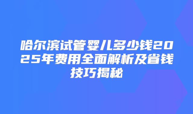 哈尔滨试管婴儿多少钱2025年费用全面解析及省钱技巧揭秘