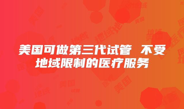 美国可做第三代试管 不受地域限制的医疗服务