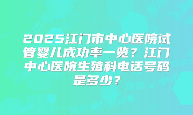 2025江门市中心医院试管婴儿成功率一览？江门中心医院生殖科电话号码是多少？