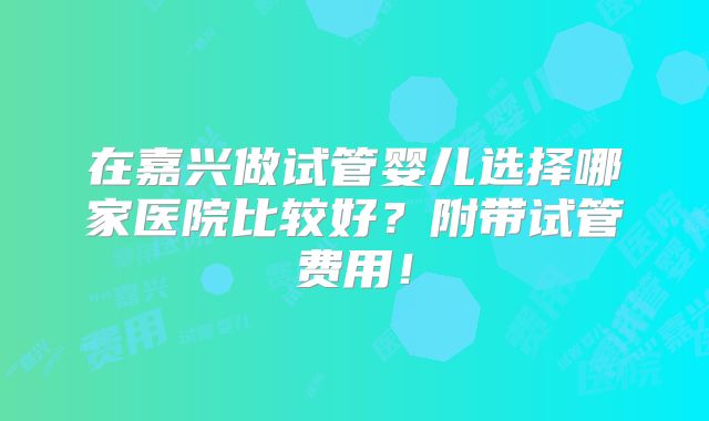 在嘉兴做试管婴儿选择哪家医院比较好？附带试管费用！