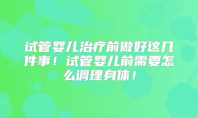 试管婴儿治疗前做好这几件事！试管婴儿前需要怎么调理身体！