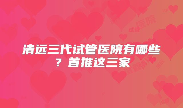 清远三代试管医院有哪些？首推这三家
