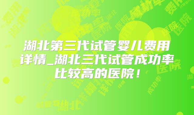 湖北第三代试管婴儿费用详情_湖北三代试管成功率比较高的医院!