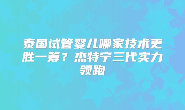 泰国试管婴儿哪家技术更胜一筹？杰特宁三代实力领跑
