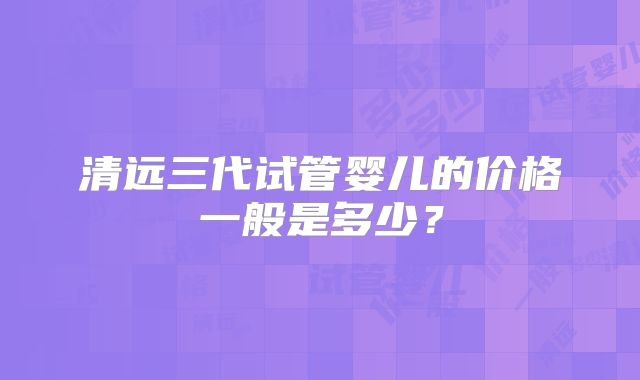 清远三代试管婴儿的价格一般是多少？