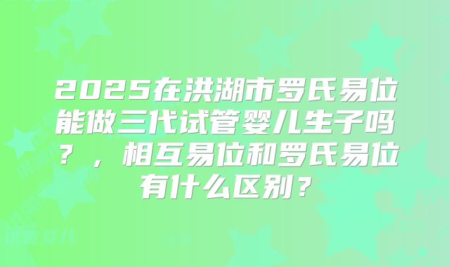 2025在洪湖市罗氏易位能做三代试管婴儿生子吗？，相互易位和罗氏易位有什么区别？