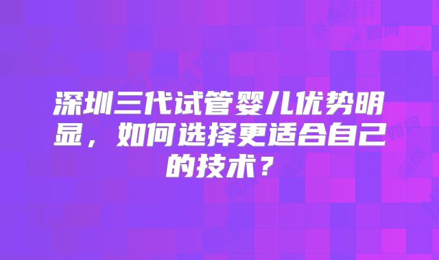 深圳三代试管婴儿优势明显，如何选择更适合自己的技术？