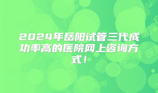 2024年岳阳试管三代成功率高的医院网上咨询方式！
