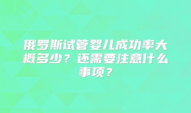俄罗斯试管婴儿成功率大概多少？还需要注意什么事项？