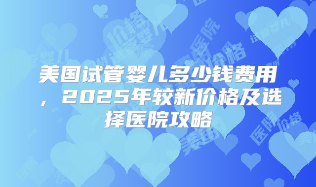 美国试管婴儿多少钱费用,2025年较新价格及选择医院攻略
