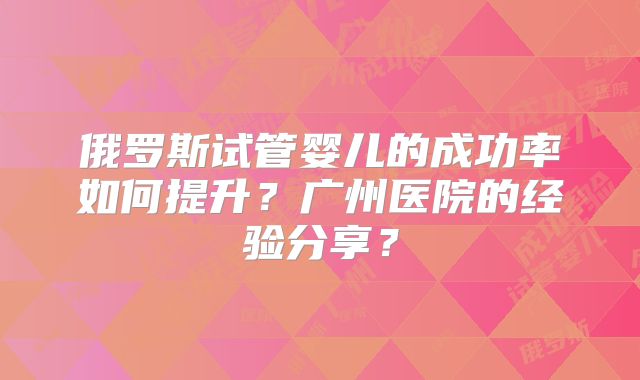 俄罗斯试管婴儿的成功率如何提升?广州医院的经验分享?