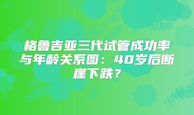 格鲁吉亚三代试管成功率与年龄关系图:40岁后断崖下跌?