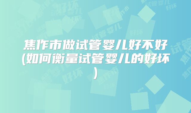 焦作市做试管婴儿好不好(如何衡量试管婴儿的好坏)