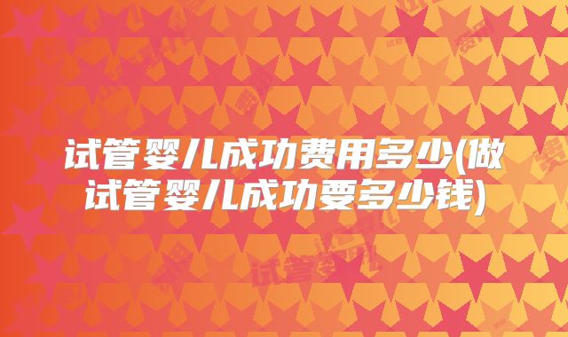 试管婴儿成功费用多少(做试管婴儿成功要多少钱)