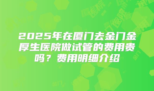 2025年在厦门去金门金厚生医院做试管的费用贵吗？费用明细介绍
