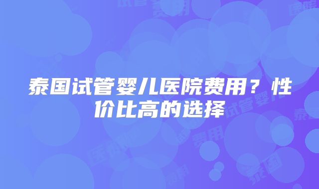 泰国试管婴儿医院费用？性价比高的选择