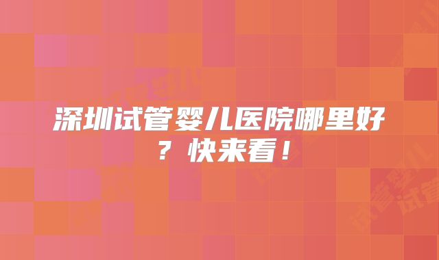 深圳试管婴儿医院哪里好?快来看!