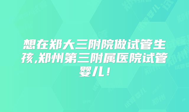 想在郑大三附院做试管生孩,郑州第三附属医院试管婴儿!