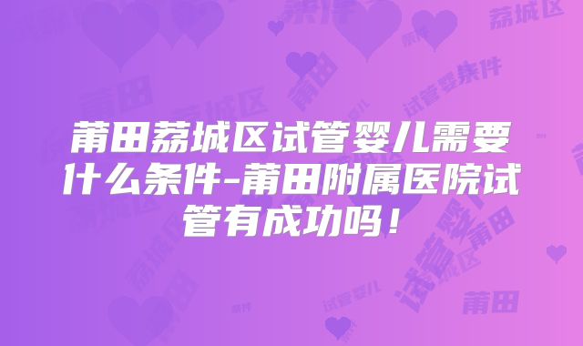 莆田荔城区试管婴儿需要什么条件-莆田附属医院试管有成功吗！