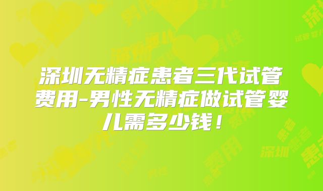 深圳无精症患者三代试管费用-男性无精症做试管婴儿需多少钱！