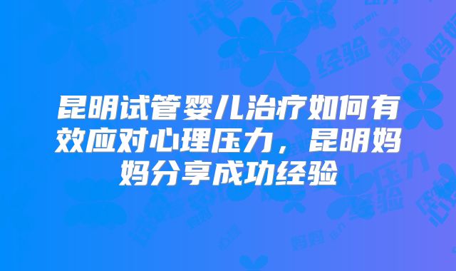 昆明试管婴儿治疗如何有效应对心理压力,昆明妈妈分享成功经验