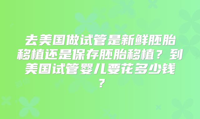 去美国做试管是新鲜胚胎移植还是保存胚胎移植？到美国试管婴儿要花多少钱？