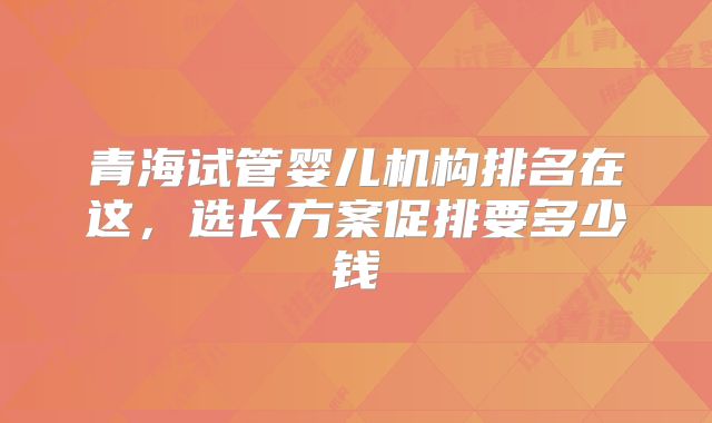 青海试管婴儿机构排名在这，选长方案促排要多少钱