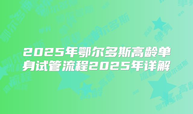 2025年鄂尔多斯高龄单身试管流程2025年详解