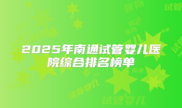 2025年南通试管婴儿医院综合排名榜单
