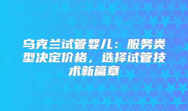 乌克兰试管婴儿：服务类型决定价格，选择试管技术新篇章