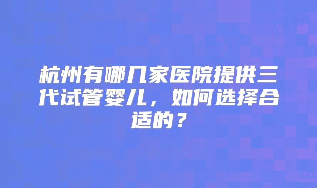 杭州有哪几家医院提供三代试管婴儿，如何选择合适的？