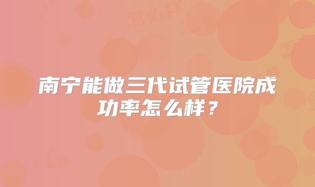 南宁能做三代试管医院成功率怎么样？