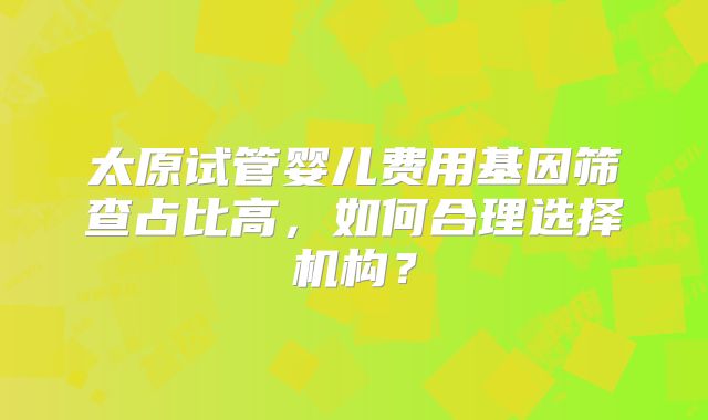 太原试管婴儿费用基因筛查占比高，如何合理选择机构？