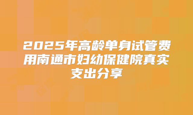 2025年高龄单身试管费用南通市妇幼保健院真实支出分享
