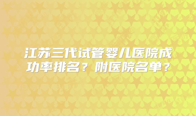 江苏三代试管婴儿医院成功率排名？附医院名单？
