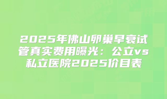 2025年佛山卵巢早衰试管真实费用曝光：公立vs私立医院2025价目表