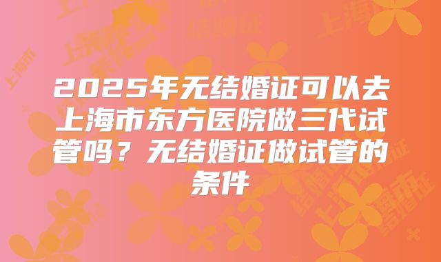 2025年无结婚证可以去上海市东方医院做三代试管吗？无结婚证做试管的条件