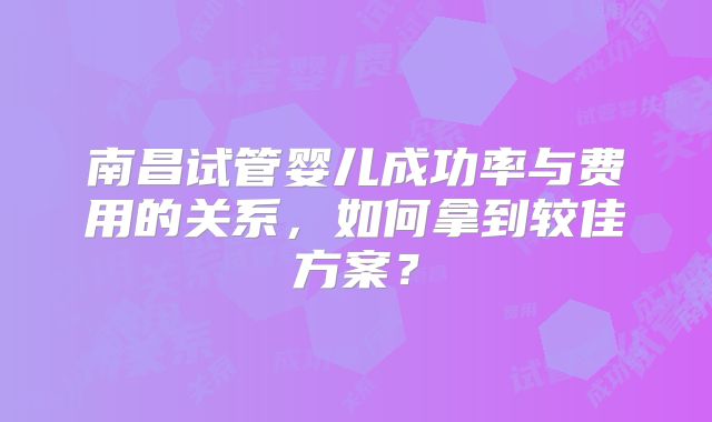 南昌试管婴儿成功率与费用的关系，如何拿到较佳方案？