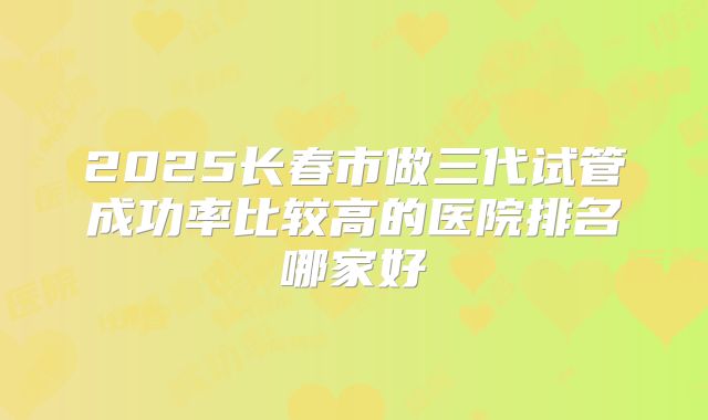 2025长春市做三代试管成功率比较高的医院排名哪家好