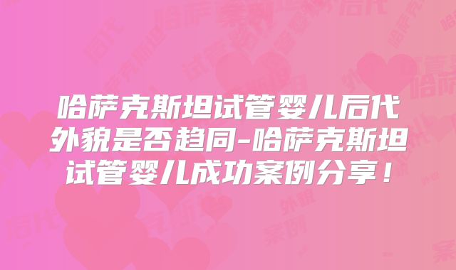 哈萨克斯坦试管婴儿后代外貌是否趋同-哈萨克斯坦试管婴儿成功案例分享！
